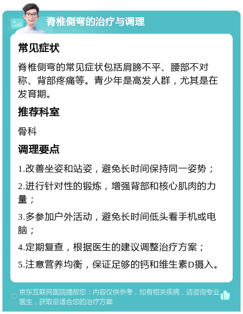 脊椎侧弯的治疗与调理 常见症状 脊椎侧弯的常见症状包括肩膀不平、腰部不对称、背部疼痛等。青少年是高发人群，尤其是在发育期。 推荐科室 骨科 调理要点 1.改善坐姿和站姿，避免长时间保持同一姿势； 2.进行针对性的锻炼，增强背部和核心肌肉的力量； 3.多参加户外活动，避免长时间低头看手机或电脑； 4.定期复查，根据医生的建议调整治疗方案； 5.注意营养均衡，保证足够的钙和维生素D摄入。