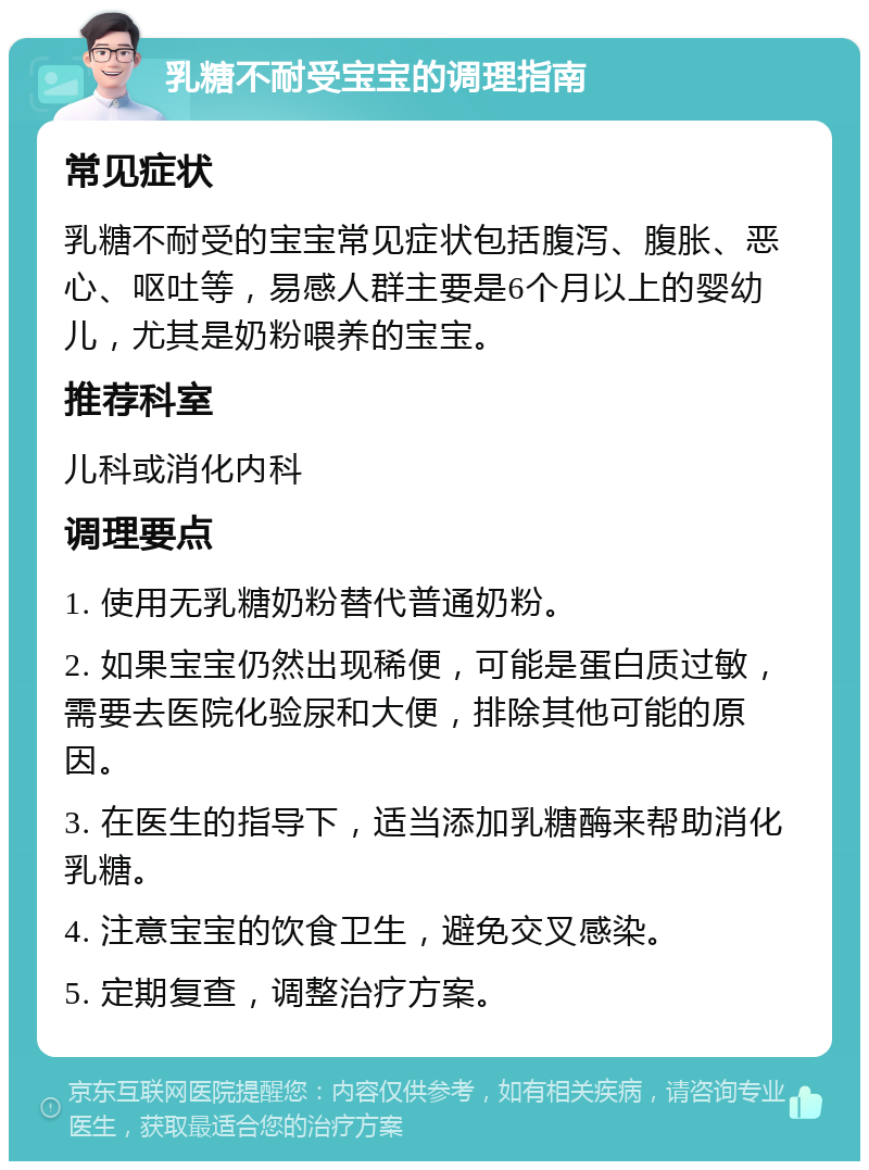 乳糖不耐受宝宝的调理指南 常见症状 乳糖不耐受的宝宝常见症状包括腹泻、腹胀、恶心、呕吐等，易感人群主要是6个月以上的婴幼儿，尤其是奶粉喂养的宝宝。 推荐科室 儿科或消化内科 调理要点 1. 使用无乳糖奶粉替代普通奶粉。 2. 如果宝宝仍然出现稀便，可能是蛋白质过敏，需要去医院化验尿和大便，排除其他可能的原因。 3. 在医生的指导下，适当添加乳糖酶来帮助消化乳糖。 4. 注意宝宝的饮食卫生，避免交叉感染。 5. 定期复查，调整治疗方案。