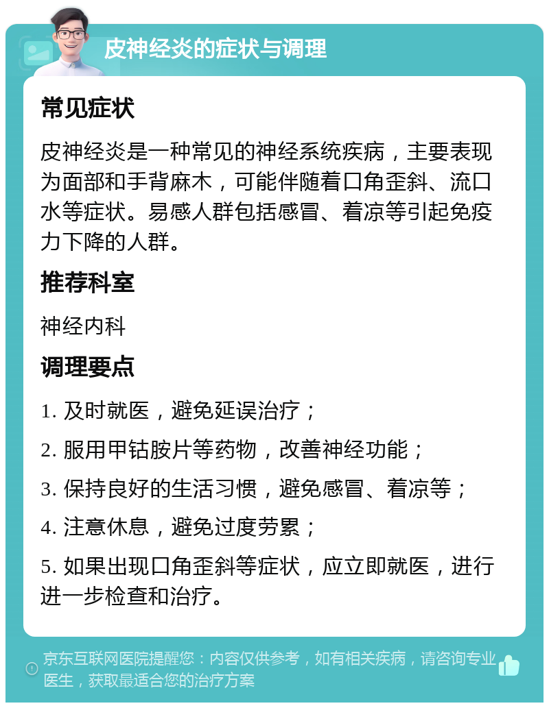 皮神经炎的症状与调理 常见症状 皮神经炎是一种常见的神经系统疾病，主要表现为面部和手背麻木，可能伴随着口角歪斜、流口水等症状。易感人群包括感冒、着凉等引起免疫力下降的人群。 推荐科室 神经内科 调理要点 1. 及时就医，避免延误治疗； 2. 服用甲钴胺片等药物，改善神经功能； 3. 保持良好的生活习惯，避免感冒、着凉等； 4. 注意休息，避免过度劳累； 5. 如果出现口角歪斜等症状，应立即就医，进行进一步检查和治疗。