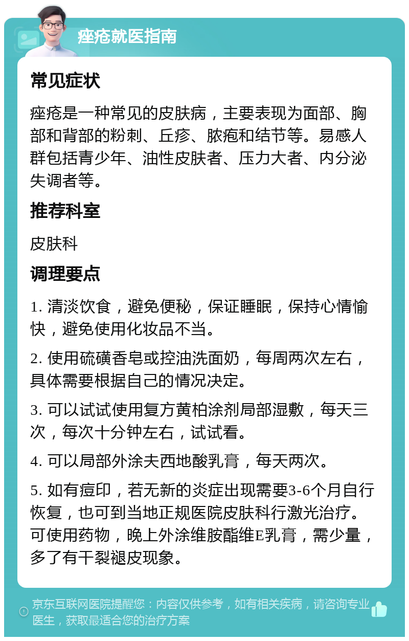 痤疮就医指南 常见症状 痤疮是一种常见的皮肤病，主要表现为面部、胸部和背部的粉刺、丘疹、脓疱和结节等。易感人群包括青少年、油性皮肤者、压力大者、内分泌失调者等。 推荐科室 皮肤科 调理要点 1. 清淡饮食，避免便秘，保证睡眠，保持心情愉快，避免使用化妆品不当。 2. 使用硫磺香皂或控油洗面奶，每周两次左右，具体需要根据自己的情况决定。 3. 可以试试使用复方黄柏涂剂局部湿敷，每天三次，每次十分钟左右，试试看。 4. 可以局部外涂夫西地酸乳膏，每天两次。 5. 如有痘印，若无新的炎症出现需要3-6个月自行恢复，也可到当地正规医院皮肤科行激光治疗。可使用药物，晚上外涂维胺酯维E乳膏，需少量，多了有干裂褪皮现象。