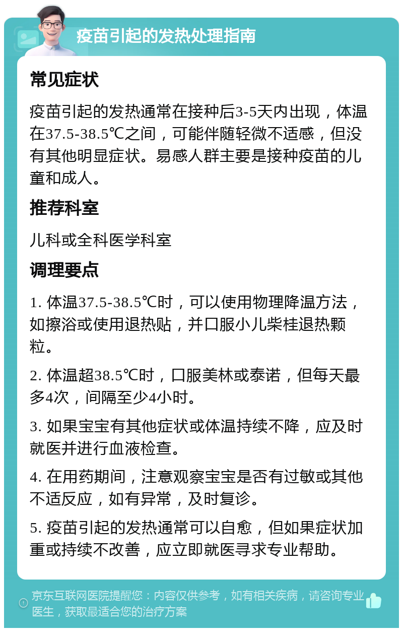 疫苗引起的发热处理指南 常见症状 疫苗引起的发热通常在接种后3-5天内出现，体温在37.5-38.5℃之间，可能伴随轻微不适感，但没有其他明显症状。易感人群主要是接种疫苗的儿童和成人。 推荐科室 儿科或全科医学科室 调理要点 1. 体温37.5-38.5℃时，可以使用物理降温方法，如擦浴或使用退热贴，并口服小儿柴桂退热颗粒。 2. 体温超38.5℃时，口服美林或泰诺，但每天最多4次，间隔至少4小时。 3. 如果宝宝有其他症状或体温持续不降，应及时就医并进行血液检查。 4. 在用药期间，注意观察宝宝是否有过敏或其他不适反应，如有异常，及时复诊。 5. 疫苗引起的发热通常可以自愈，但如果症状加重或持续不改善，应立即就医寻求专业帮助。