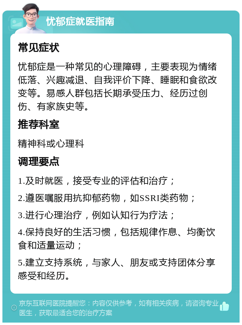 忧郁症就医指南 常见症状 忧郁症是一种常见的心理障碍，主要表现为情绪低落、兴趣减退、自我评价下降、睡眠和食欲改变等。易感人群包括长期承受压力、经历过创伤、有家族史等。 推荐科室 精神科或心理科 调理要点 1.及时就医，接受专业的评估和治疗； 2.遵医嘱服用抗抑郁药物，如SSRI类药物； 3.进行心理治疗，例如认知行为疗法； 4.保持良好的生活习惯，包括规律作息、均衡饮食和适量运动； 5.建立支持系统，与家人、朋友或支持团体分享感受和经历。