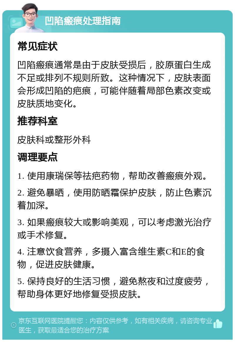 凹陷瘢痕处理指南 常见症状 凹陷瘢痕通常是由于皮肤受损后，胶原蛋白生成不足或排列不规则所致。这种情况下，皮肤表面会形成凹陷的疤痕，可能伴随着局部色素改变或皮肤质地变化。 推荐科室 皮肤科或整形外科 调理要点 1. 使用康瑞保等祛疤药物，帮助改善瘢痕外观。 2. 避免暴晒，使用防晒霜保护皮肤，防止色素沉着加深。 3. 如果瘢痕较大或影响美观，可以考虑激光治疗或手术修复。 4. 注意饮食营养，多摄入富含维生素C和E的食物，促进皮肤健康。 5. 保持良好的生活习惯，避免熬夜和过度疲劳，帮助身体更好地修复受损皮肤。