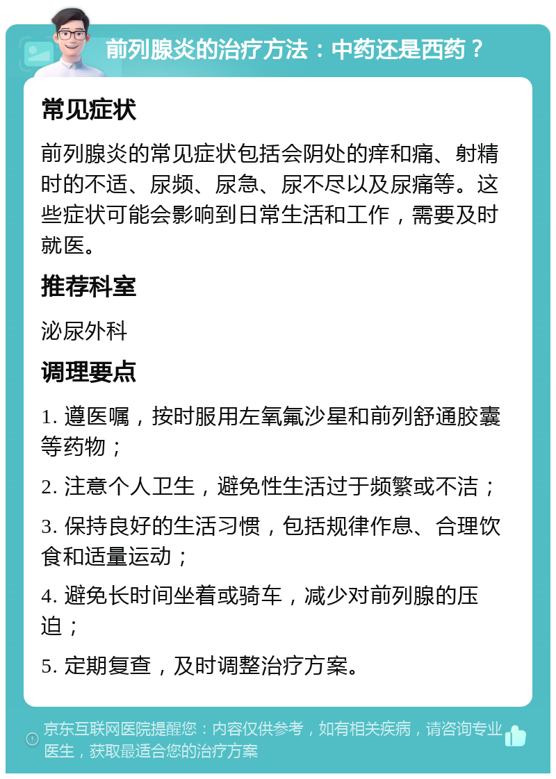 前列腺炎的治疗方法：中药还是西药？ 常见症状 前列腺炎的常见症状包括会阴处的痒和痛、射精时的不适、尿频、尿急、尿不尽以及尿痛等。这些症状可能会影响到日常生活和工作，需要及时就医。 推荐科室 泌尿外科 调理要点 1. 遵医嘱，按时服用左氧氟沙星和前列舒通胶囊等药物； 2. 注意个人卫生，避免性生活过于频繁或不洁； 3. 保持良好的生活习惯，包括规律作息、合理饮食和适量运动； 4. 避免长时间坐着或骑车，减少对前列腺的压迫； 5. 定期复查，及时调整治疗方案。