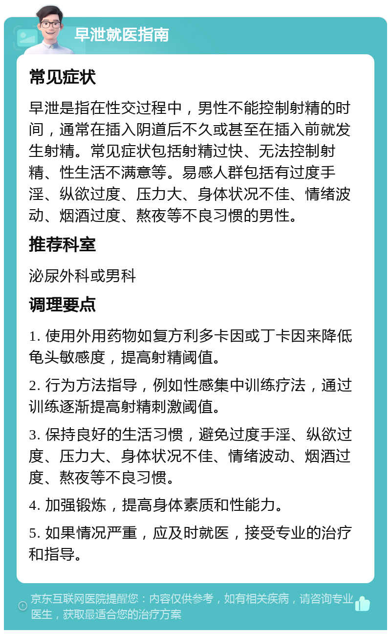 早泄就医指南 常见症状 早泄是指在性交过程中，男性不能控制射精的时间，通常在插入阴道后不久或甚至在插入前就发生射精。常见症状包括射精过快、无法控制射精、性生活不满意等。易感人群包括有过度手淫、纵欲过度、压力大、身体状况不佳、情绪波动、烟酒过度、熬夜等不良习惯的男性。 推荐科室 泌尿外科或男科 调理要点 1. 使用外用药物如复方利多卡因或丁卡因来降低龟头敏感度，提高射精阈值。 2. 行为方法指导，例如性感集中训练疗法，通过训练逐渐提高射精刺激阈值。 3. 保持良好的生活习惯，避免过度手淫、纵欲过度、压力大、身体状况不佳、情绪波动、烟酒过度、熬夜等不良习惯。 4. 加强锻炼，提高身体素质和性能力。 5. 如果情况严重，应及时就医，接受专业的治疗和指导。