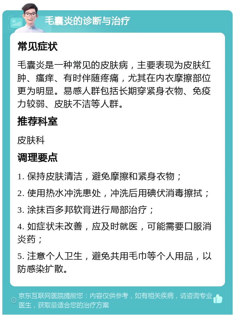 毛囊炎的诊断与治疗 常见症状 毛囊炎是一种常见的皮肤病，主要表现为皮肤红肿、瘙痒、有时伴随疼痛，尤其在内衣摩擦部位更为明显。易感人群包括长期穿紧身衣物、免疫力较弱、皮肤不洁等人群。 推荐科室 皮肤科 调理要点 1. 保持皮肤清洁，避免摩擦和紧身衣物； 2. 使用热水冲洗患处，冲洗后用碘伏消毒擦拭； 3. 涂抹百多邦软膏进行局部治疗； 4. 如症状未改善，应及时就医，可能需要口服消炎药； 5. 注意个人卫生，避免共用毛巾等个人用品，以防感染扩散。