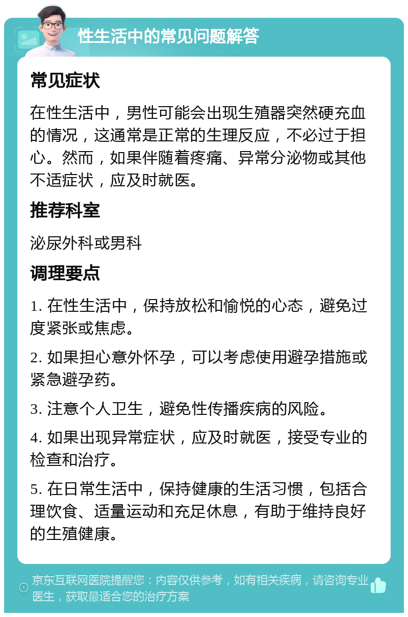 性生活中的常见问题解答 常见症状 在性生活中，男性可能会出现生殖器突然硬充血的情况，这通常是正常的生理反应，不必过于担心。然而，如果伴随着疼痛、异常分泌物或其他不适症状，应及时就医。 推荐科室 泌尿外科或男科 调理要点 1. 在性生活中，保持放松和愉悦的心态，避免过度紧张或焦虑。 2. 如果担心意外怀孕，可以考虑使用避孕措施或紧急避孕药。 3. 注意个人卫生，避免性传播疾病的风险。 4. 如果出现异常症状，应及时就医，接受专业的检查和治疗。 5. 在日常生活中，保持健康的生活习惯，包括合理饮食、适量运动和充足休息，有助于维持良好的生殖健康。