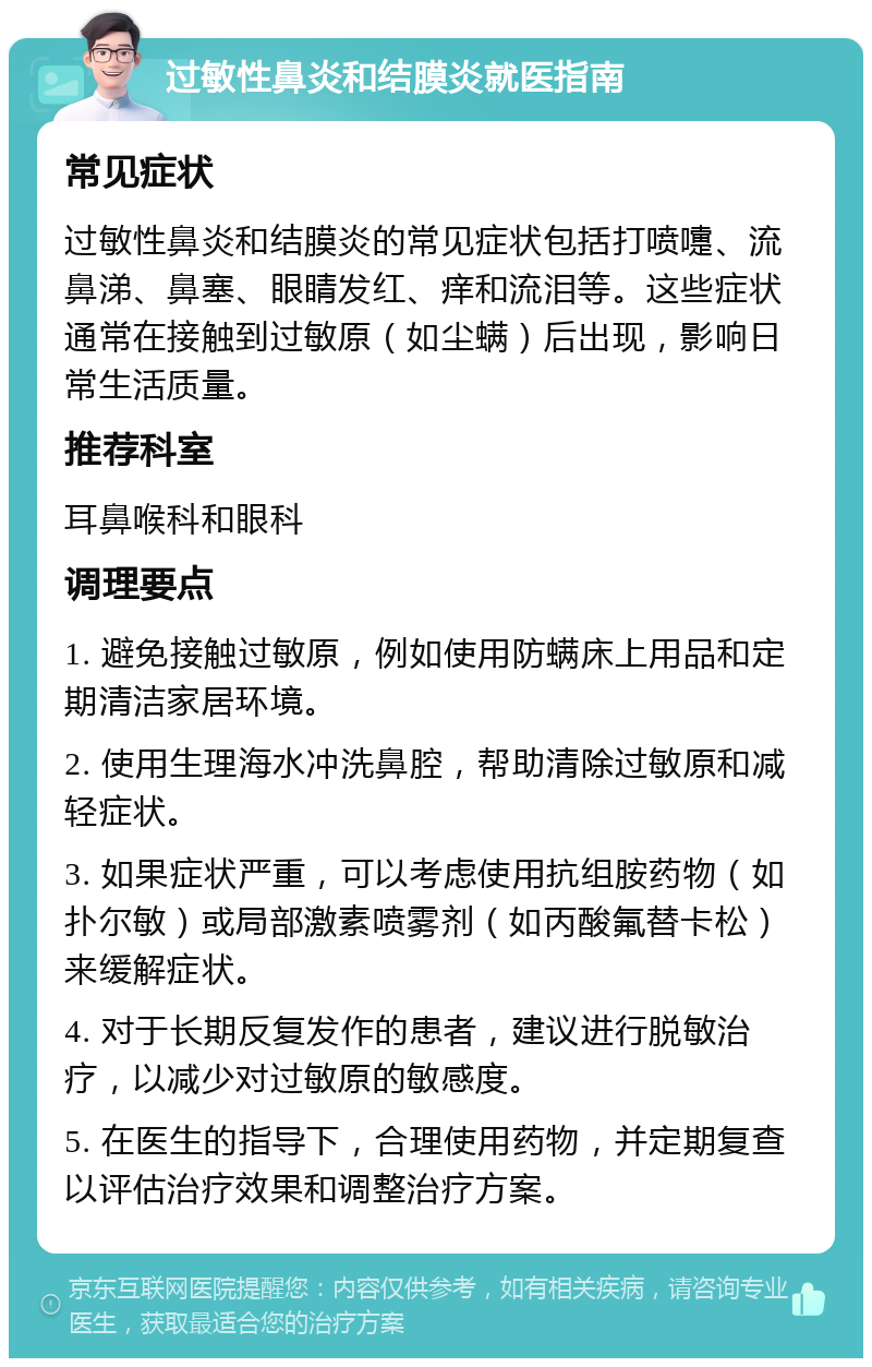 过敏性鼻炎和结膜炎就医指南 常见症状 过敏性鼻炎和结膜炎的常见症状包括打喷嚏、流鼻涕、鼻塞、眼睛发红、痒和流泪等。这些症状通常在接触到过敏原（如尘螨）后出现，影响日常生活质量。 推荐科室 耳鼻喉科和眼科 调理要点 1. 避免接触过敏原，例如使用防螨床上用品和定期清洁家居环境。 2. 使用生理海水冲洗鼻腔，帮助清除过敏原和减轻症状。 3. 如果症状严重，可以考虑使用抗组胺药物（如扑尔敏）或局部激素喷雾剂（如丙酸氟替卡松）来缓解症状。 4. 对于长期反复发作的患者，建议进行脱敏治疗，以减少对过敏原的敏感度。 5. 在医生的指导下，合理使用药物，并定期复查以评估治疗效果和调整治疗方案。