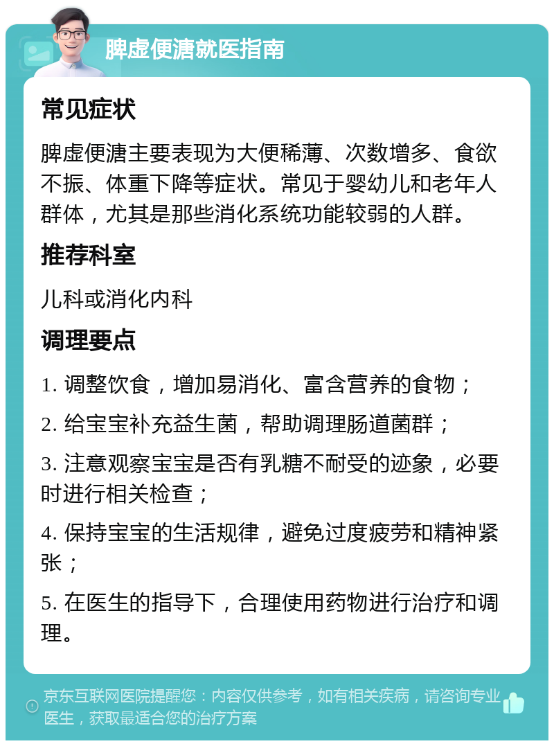 脾虚便溏就医指南 常见症状 脾虚便溏主要表现为大便稀薄、次数增多、食欲不振、体重下降等症状。常见于婴幼儿和老年人群体，尤其是那些消化系统功能较弱的人群。 推荐科室 儿科或消化内科 调理要点 1. 调整饮食，增加易消化、富含营养的食物； 2. 给宝宝补充益生菌，帮助调理肠道菌群； 3. 注意观察宝宝是否有乳糖不耐受的迹象，必要时进行相关检查； 4. 保持宝宝的生活规律，避免过度疲劳和精神紧张； 5. 在医生的指导下，合理使用药物进行治疗和调理。