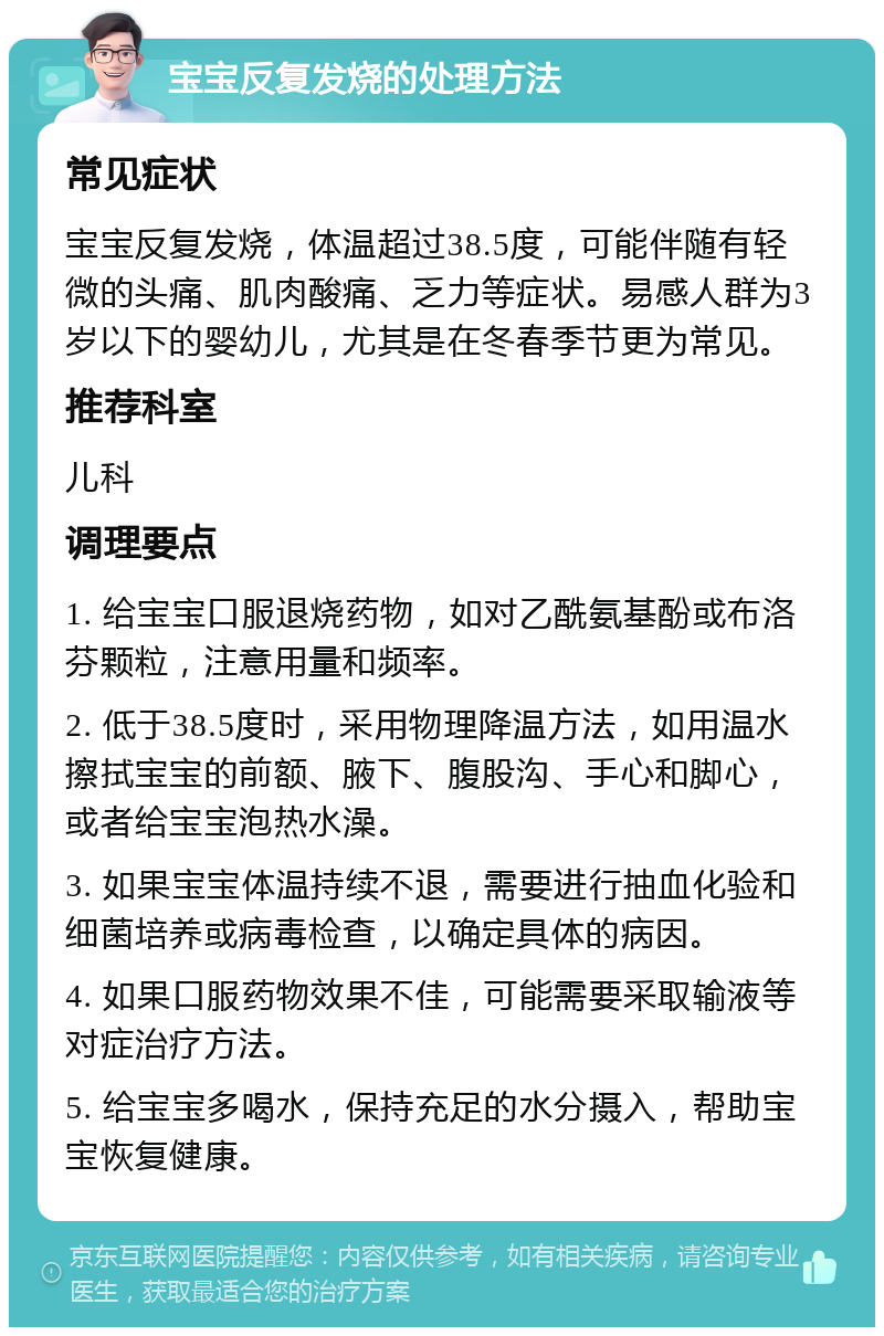 宝宝反复发烧的处理方法 常见症状 宝宝反复发烧，体温超过38.5度，可能伴随有轻微的头痛、肌肉酸痛、乏力等症状。易感人群为3岁以下的婴幼儿，尤其是在冬春季节更为常见。 推荐科室 儿科 调理要点 1. 给宝宝口服退烧药物，如对乙酰氨基酚或布洛芬颗粒，注意用量和频率。 2. 低于38.5度时，采用物理降温方法，如用温水擦拭宝宝的前额、腋下、腹股沟、手心和脚心，或者给宝宝泡热水澡。 3. 如果宝宝体温持续不退，需要进行抽血化验和细菌培养或病毒检查，以确定具体的病因。 4. 如果口服药物效果不佳，可能需要采取输液等对症治疗方法。 5. 给宝宝多喝水，保持充足的水分摄入，帮助宝宝恢复健康。