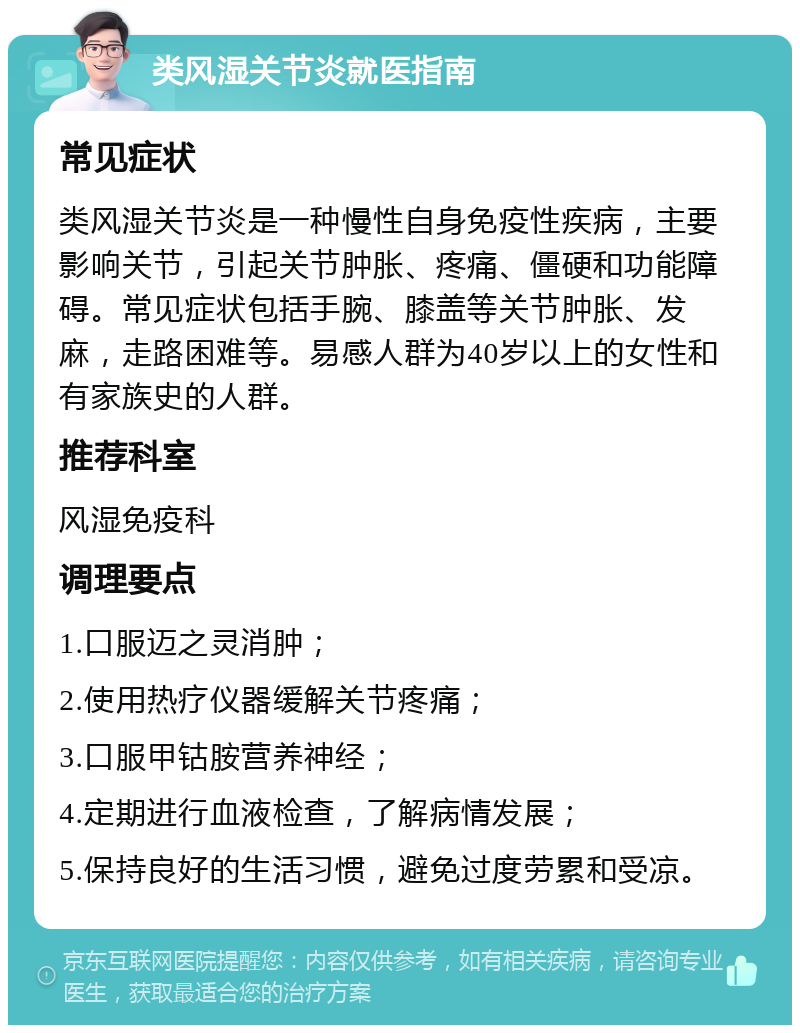 类风湿关节炎就医指南 常见症状 类风湿关节炎是一种慢性自身免疫性疾病，主要影响关节，引起关节肿胀、疼痛、僵硬和功能障碍。常见症状包括手腕、膝盖等关节肿胀、发麻，走路困难等。易感人群为40岁以上的女性和有家族史的人群。 推荐科室 风湿免疫科 调理要点 1.口服迈之灵消肿； 2.使用热疗仪器缓解关节疼痛； 3.口服甲钴胺营养神经； 4.定期进行血液检查，了解病情发展； 5.保持良好的生活习惯，避免过度劳累和受凉。