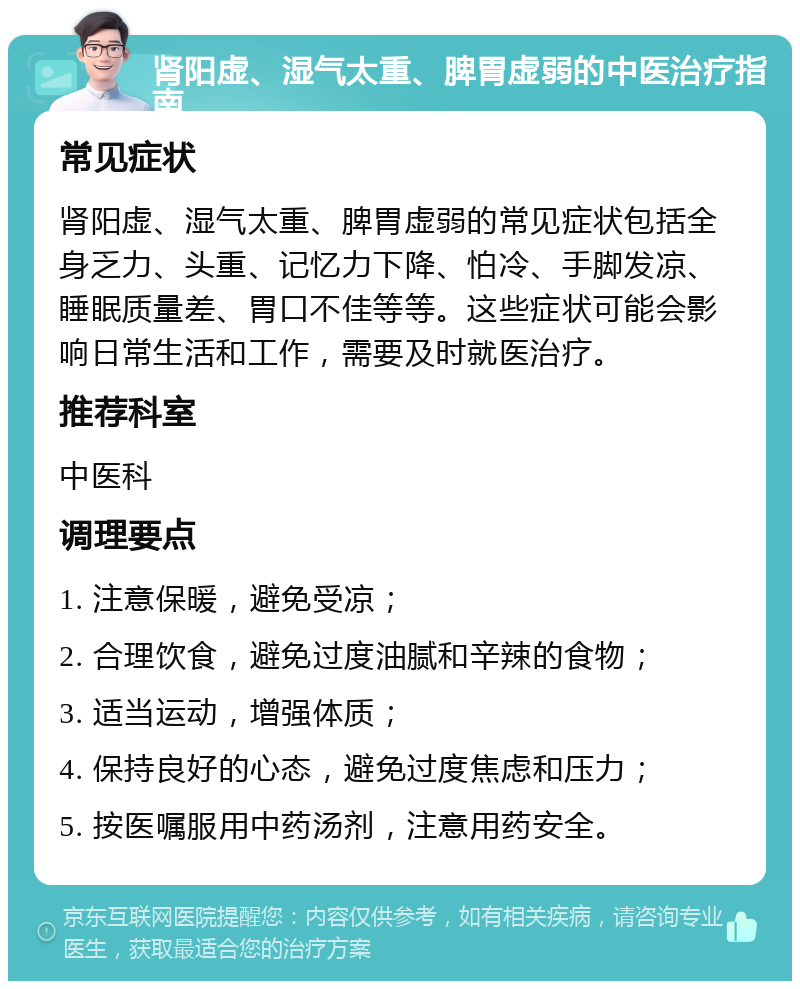 肾阳虚、湿气太重、脾胃虚弱的中医治疗指南 常见症状 肾阳虚、湿气太重、脾胃虚弱的常见症状包括全身乏力、头重、记忆力下降、怕冷、手脚发凉、睡眠质量差、胃口不佳等等。这些症状可能会影响日常生活和工作，需要及时就医治疗。 推荐科室 中医科 调理要点 1. 注意保暖，避免受凉； 2. 合理饮食，避免过度油腻和辛辣的食物； 3. 适当运动，增强体质； 4. 保持良好的心态，避免过度焦虑和压力； 5. 按医嘱服用中药汤剂，注意用药安全。