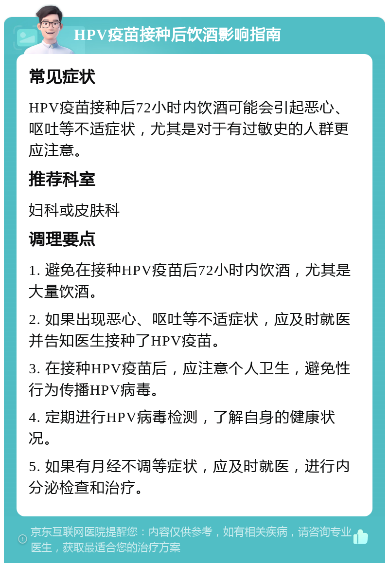 HPV疫苗接种后饮酒影响指南 常见症状 HPV疫苗接种后72小时内饮酒可能会引起恶心、呕吐等不适症状，尤其是对于有过敏史的人群更应注意。 推荐科室 妇科或皮肤科 调理要点 1. 避免在接种HPV疫苗后72小时内饮酒，尤其是大量饮酒。 2. 如果出现恶心、呕吐等不适症状，应及时就医并告知医生接种了HPV疫苗。 3. 在接种HPV疫苗后，应注意个人卫生，避免性行为传播HPV病毒。 4. 定期进行HPV病毒检测，了解自身的健康状况。 5. 如果有月经不调等症状，应及时就医，进行内分泌检查和治疗。