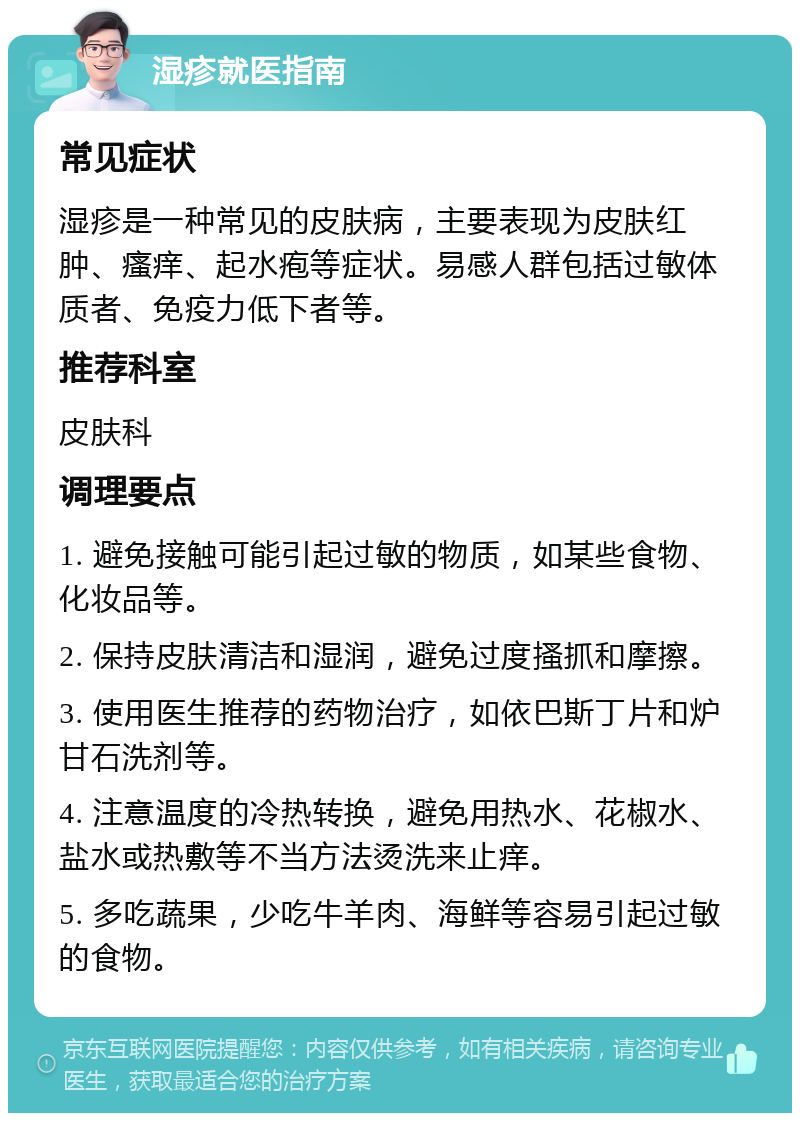 湿疹就医指南 常见症状 湿疹是一种常见的皮肤病，主要表现为皮肤红肿、瘙痒、起水疱等症状。易感人群包括过敏体质者、免疫力低下者等。 推荐科室 皮肤科 调理要点 1. 避免接触可能引起过敏的物质，如某些食物、化妆品等。 2. 保持皮肤清洁和湿润，避免过度搔抓和摩擦。 3. 使用医生推荐的药物治疗，如依巴斯丁片和炉甘石洗剂等。 4. 注意温度的冷热转换，避免用热水、花椒水、盐水或热敷等不当方法烫洗来止痒。 5. 多吃蔬果，少吃牛羊肉、海鲜等容易引起过敏的食物。