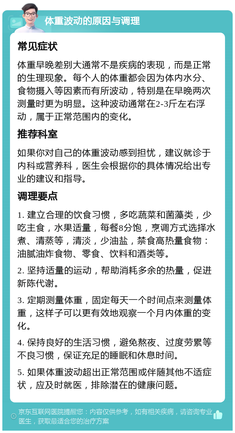 体重波动的原因与调理 常见症状 体重早晚差别大通常不是疾病的表现，而是正常的生理现象。每个人的体重都会因为体内水分、食物摄入等因素而有所波动，特别是在早晚两次测量时更为明显。这种波动通常在2-3斤左右浮动，属于正常范围内的变化。 推荐科室 如果你对自己的体重波动感到担忧，建议就诊于内科或营养科，医生会根据你的具体情况给出专业的建议和指导。 调理要点 1. 建立合理的饮食习惯，多吃蔬菜和菌藻类，少吃主食，水果适量，每餐8分饱，烹调方式选择水煮、清蒸等，清淡，少油盐，禁食高热量食物：油腻油炸食物、零食、饮料和酒类等。 2. 坚持适量的运动，帮助消耗多余的热量，促进新陈代谢。 3. 定期测量体重，固定每天一个时间点来测量体重，这样子可以更有效地观察一个月内体重的变化。 4. 保持良好的生活习惯，避免熬夜、过度劳累等不良习惯，保证充足的睡眠和休息时间。 5. 如果体重波动超出正常范围或伴随其他不适症状，应及时就医，排除潜在的健康问题。