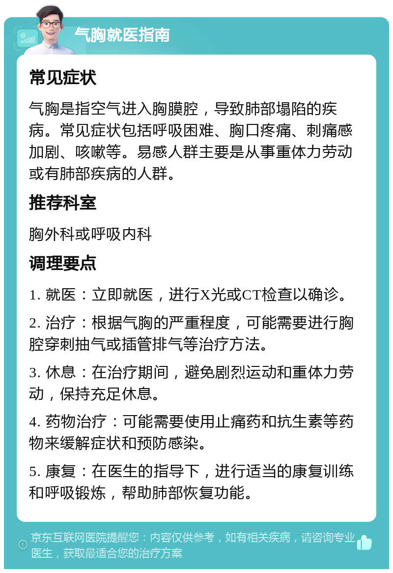 气胸就医指南 常见症状 气胸是指空气进入胸膜腔，导致肺部塌陷的疾病。常见症状包括呼吸困难、胸口疼痛、刺痛感加剧、咳嗽等。易感人群主要是从事重体力劳动或有肺部疾病的人群。 推荐科室 胸外科或呼吸内科 调理要点 1. 就医：立即就医，进行X光或CT检查以确诊。 2. 治疗：根据气胸的严重程度，可能需要进行胸腔穿刺抽气或插管排气等治疗方法。 3. 休息：在治疗期间，避免剧烈运动和重体力劳动，保持充足休息。 4. 药物治疗：可能需要使用止痛药和抗生素等药物来缓解症状和预防感染。 5. 康复：在医生的指导下，进行适当的康复训练和呼吸锻炼，帮助肺部恢复功能。