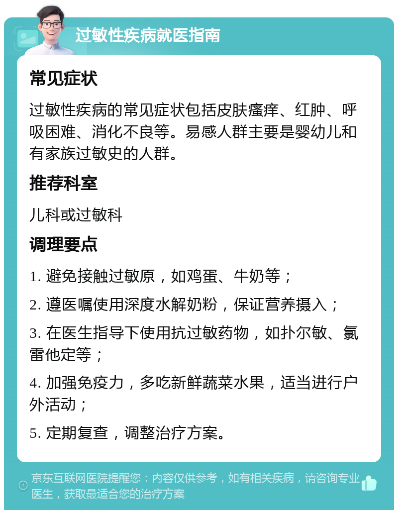 过敏性疾病就医指南 常见症状 过敏性疾病的常见症状包括皮肤瘙痒、红肿、呼吸困难、消化不良等。易感人群主要是婴幼儿和有家族过敏史的人群。 推荐科室 儿科或过敏科 调理要点 1. 避免接触过敏原，如鸡蛋、牛奶等； 2. 遵医嘱使用深度水解奶粉，保证营养摄入； 3. 在医生指导下使用抗过敏药物，如扑尔敏、氯雷他定等； 4. 加强免疫力，多吃新鲜蔬菜水果，适当进行户外活动； 5. 定期复查，调整治疗方案。