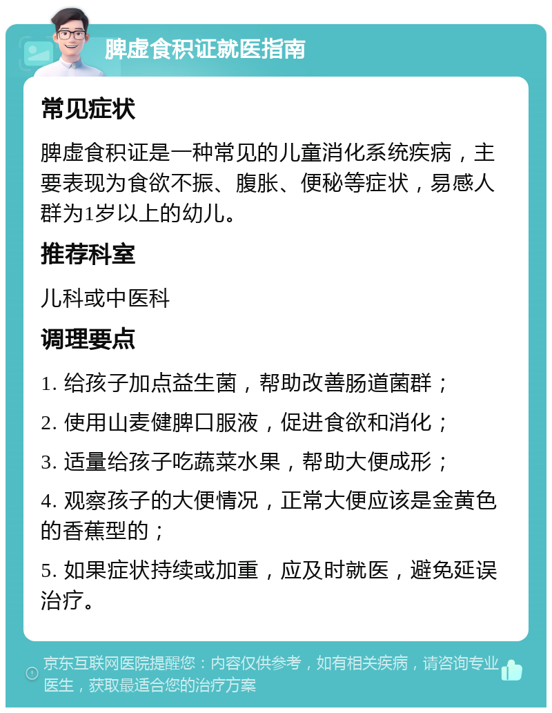 脾虚食积证就医指南 常见症状 脾虚食积证是一种常见的儿童消化系统疾病，主要表现为食欲不振、腹胀、便秘等症状，易感人群为1岁以上的幼儿。 推荐科室 儿科或中医科 调理要点 1. 给孩子加点益生菌，帮助改善肠道菌群； 2. 使用山麦健脾口服液，促进食欲和消化； 3. 适量给孩子吃蔬菜水果，帮助大便成形； 4. 观察孩子的大便情况，正常大便应该是金黄色的香蕉型的； 5. 如果症状持续或加重，应及时就医，避免延误治疗。