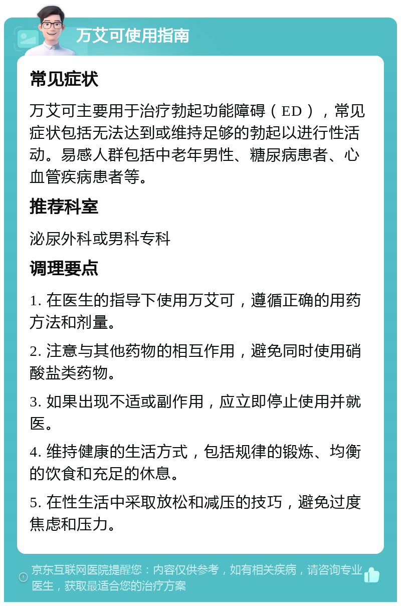 万艾可使用指南 常见症状 万艾可主要用于治疗勃起功能障碍（ED），常见症状包括无法达到或维持足够的勃起以进行性活动。易感人群包括中老年男性、糖尿病患者、心血管疾病患者等。 推荐科室 泌尿外科或男科专科 调理要点 1. 在医生的指导下使用万艾可，遵循正确的用药方法和剂量。 2. 注意与其他药物的相互作用，避免同时使用硝酸盐类药物。 3. 如果出现不适或副作用，应立即停止使用并就医。 4. 维持健康的生活方式，包括规律的锻炼、均衡的饮食和充足的休息。 5. 在性生活中采取放松和减压的技巧，避免过度焦虑和压力。