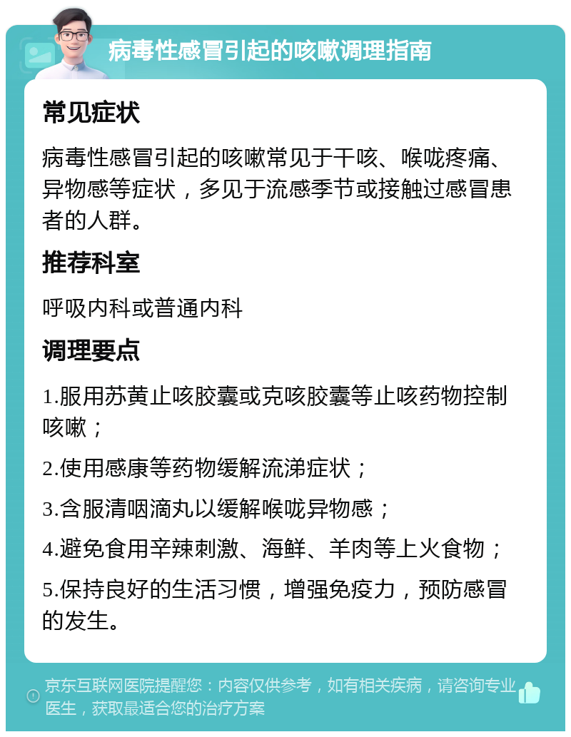 病毒性感冒引起的咳嗽调理指南 常见症状 病毒性感冒引起的咳嗽常见于干咳、喉咙疼痛、异物感等症状，多见于流感季节或接触过感冒患者的人群。 推荐科室 呼吸内科或普通内科 调理要点 1.服用苏黄止咳胶囊或克咳胶囊等止咳药物控制咳嗽； 2.使用感康等药物缓解流涕症状； 3.含服清咽滴丸以缓解喉咙异物感； 4.避免食用辛辣刺激、海鲜、羊肉等上火食物； 5.保持良好的生活习惯，增强免疫力，预防感冒的发生。