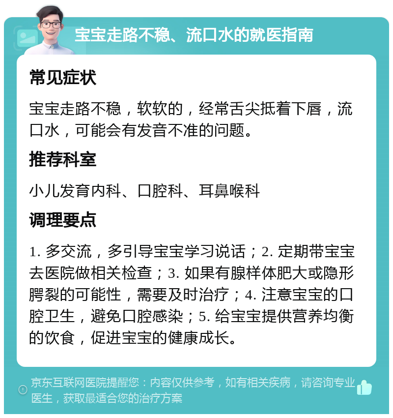 宝宝走路不稳、流口水的就医指南 常见症状 宝宝走路不稳，软软的，经常舌尖抵着下唇，流口水，可能会有发音不准的问题。 推荐科室 小儿发育内科、口腔科、耳鼻喉科 调理要点 1. 多交流，多引导宝宝学习说话；2. 定期带宝宝去医院做相关检查；3. 如果有腺样体肥大或隐形腭裂的可能性，需要及时治疗；4. 注意宝宝的口腔卫生，避免口腔感染；5. 给宝宝提供营养均衡的饮食，促进宝宝的健康成长。