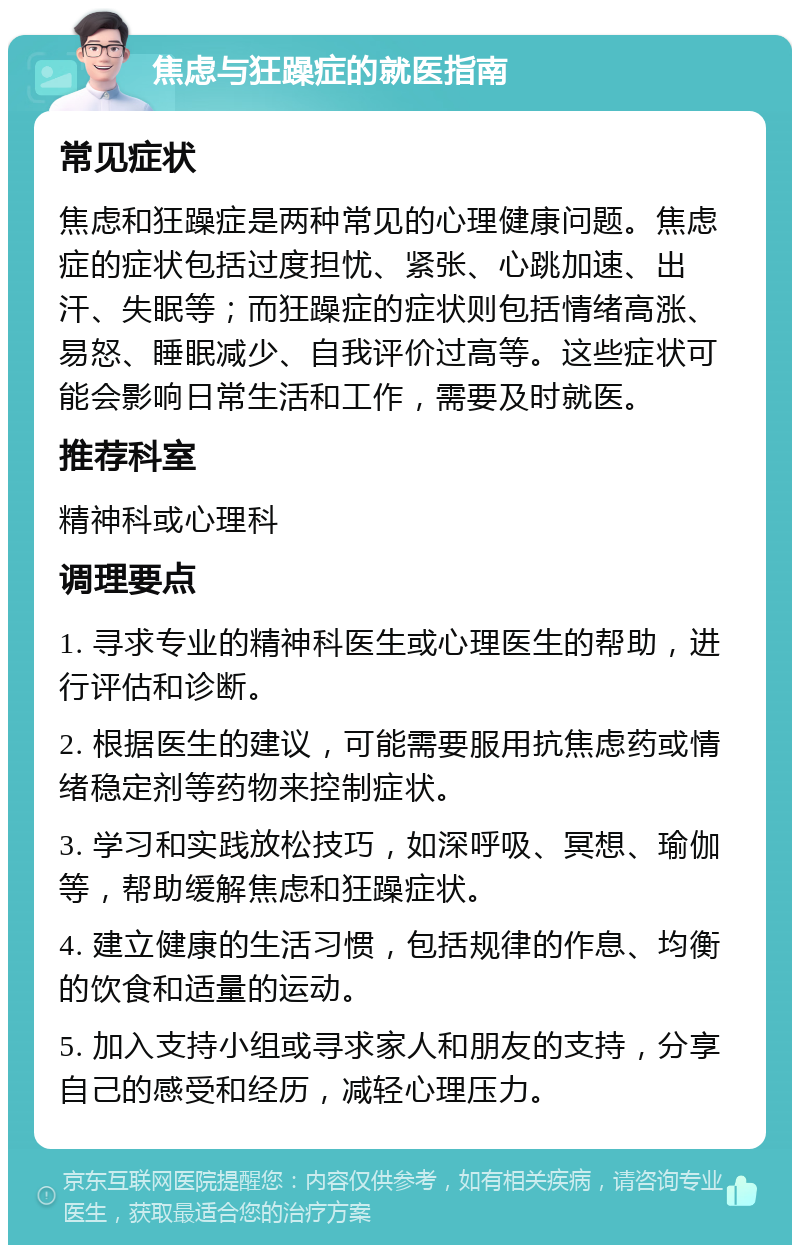 焦虑与狂躁症的就医指南 常见症状 焦虑和狂躁症是两种常见的心理健康问题。焦虑症的症状包括过度担忧、紧张、心跳加速、出汗、失眠等；而狂躁症的症状则包括情绪高涨、易怒、睡眠减少、自我评价过高等。这些症状可能会影响日常生活和工作，需要及时就医。 推荐科室 精神科或心理科 调理要点 1. 寻求专业的精神科医生或心理医生的帮助，进行评估和诊断。 2. 根据医生的建议，可能需要服用抗焦虑药或情绪稳定剂等药物来控制症状。 3. 学习和实践放松技巧，如深呼吸、冥想、瑜伽等，帮助缓解焦虑和狂躁症状。 4. 建立健康的生活习惯，包括规律的作息、均衡的饮食和适量的运动。 5. 加入支持小组或寻求家人和朋友的支持，分享自己的感受和经历，减轻心理压力。