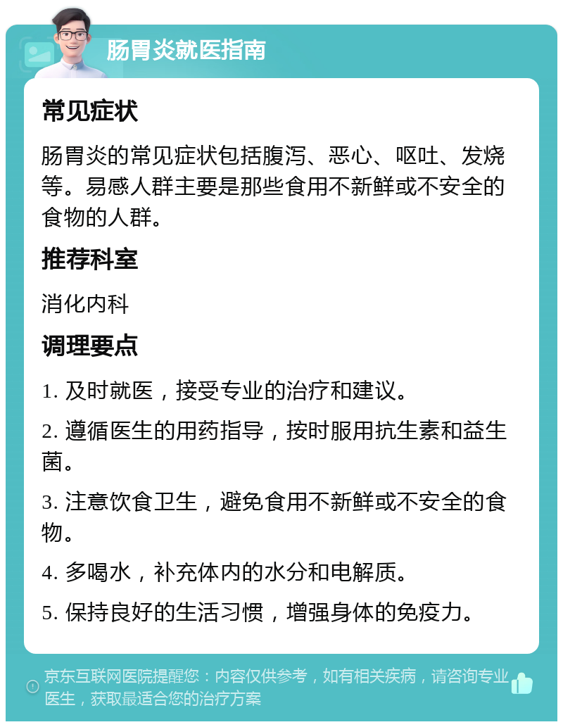 肠胃炎就医指南 常见症状 肠胃炎的常见症状包括腹泻、恶心、呕吐、发烧等。易感人群主要是那些食用不新鲜或不安全的食物的人群。 推荐科室 消化内科 调理要点 1. 及时就医，接受专业的治疗和建议。 2. 遵循医生的用药指导，按时服用抗生素和益生菌。 3. 注意饮食卫生，避免食用不新鲜或不安全的食物。 4. 多喝水，补充体内的水分和电解质。 5. 保持良好的生活习惯，增强身体的免疫力。