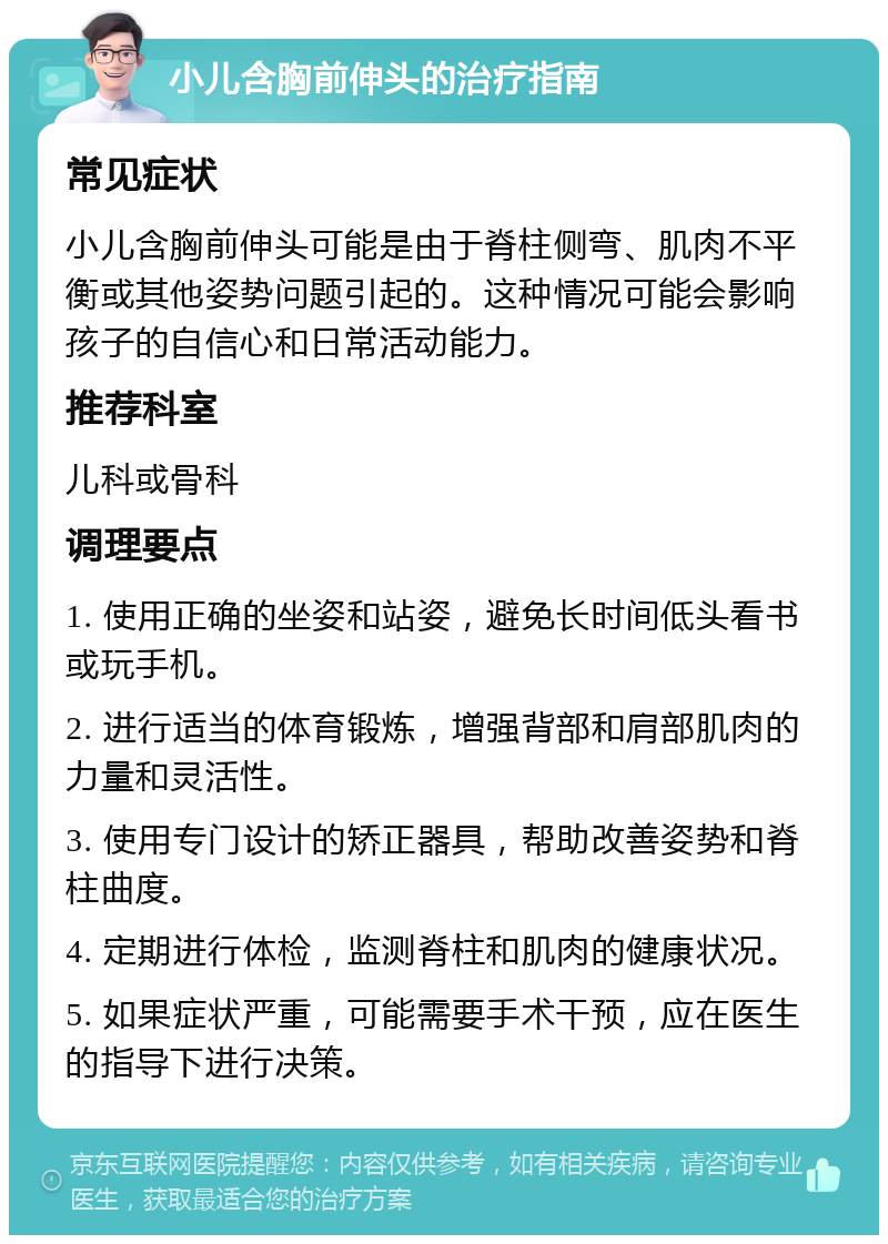 小儿含胸前伸头的治疗指南 常见症状 小儿含胸前伸头可能是由于脊柱侧弯、肌肉不平衡或其他姿势问题引起的。这种情况可能会影响孩子的自信心和日常活动能力。 推荐科室 儿科或骨科 调理要点 1. 使用正确的坐姿和站姿，避免长时间低头看书或玩手机。 2. 进行适当的体育锻炼，增强背部和肩部肌肉的力量和灵活性。 3. 使用专门设计的矫正器具，帮助改善姿势和脊柱曲度。 4. 定期进行体检，监测脊柱和肌肉的健康状况。 5. 如果症状严重，可能需要手术干预，应在医生的指导下进行决策。