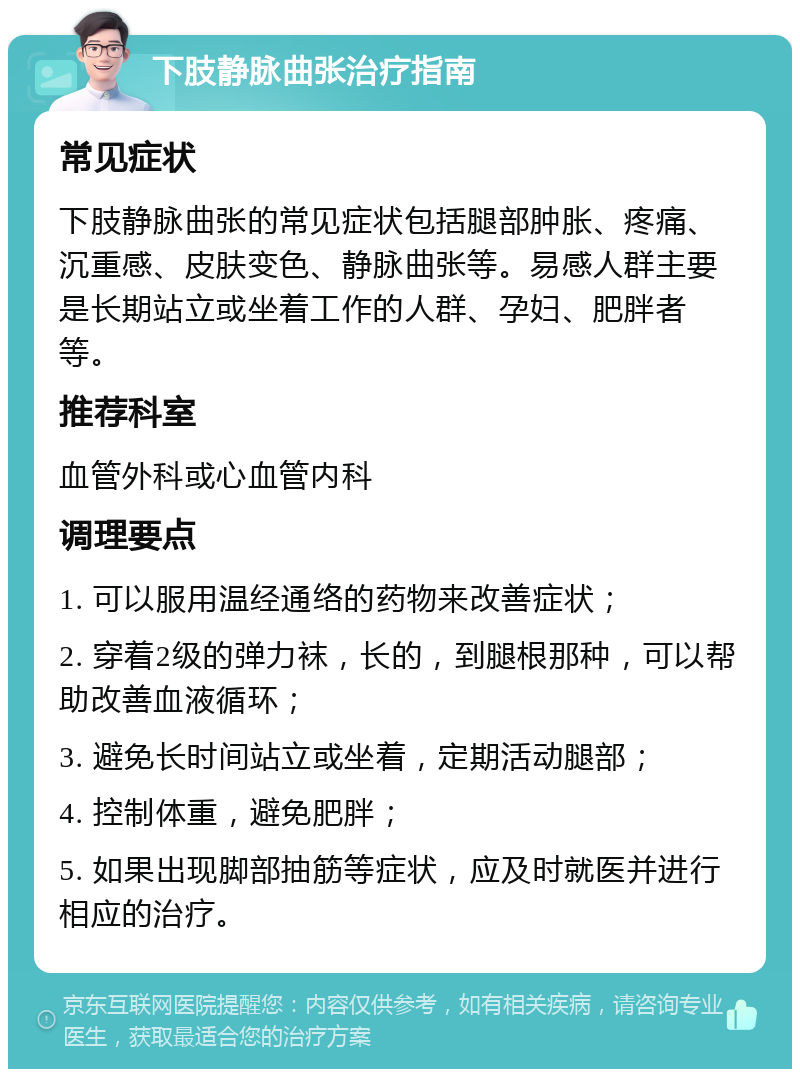 下肢静脉曲张治疗指南 常见症状 下肢静脉曲张的常见症状包括腿部肿胀、疼痛、沉重感、皮肤变色、静脉曲张等。易感人群主要是长期站立或坐着工作的人群、孕妇、肥胖者等。 推荐科室 血管外科或心血管内科 调理要点 1. 可以服用温经通络的药物来改善症状； 2. 穿着2级的弹力袜，长的，到腿根那种，可以帮助改善血液循环； 3. 避免长时间站立或坐着，定期活动腿部； 4. 控制体重，避免肥胖； 5. 如果出现脚部抽筋等症状，应及时就医并进行相应的治疗。