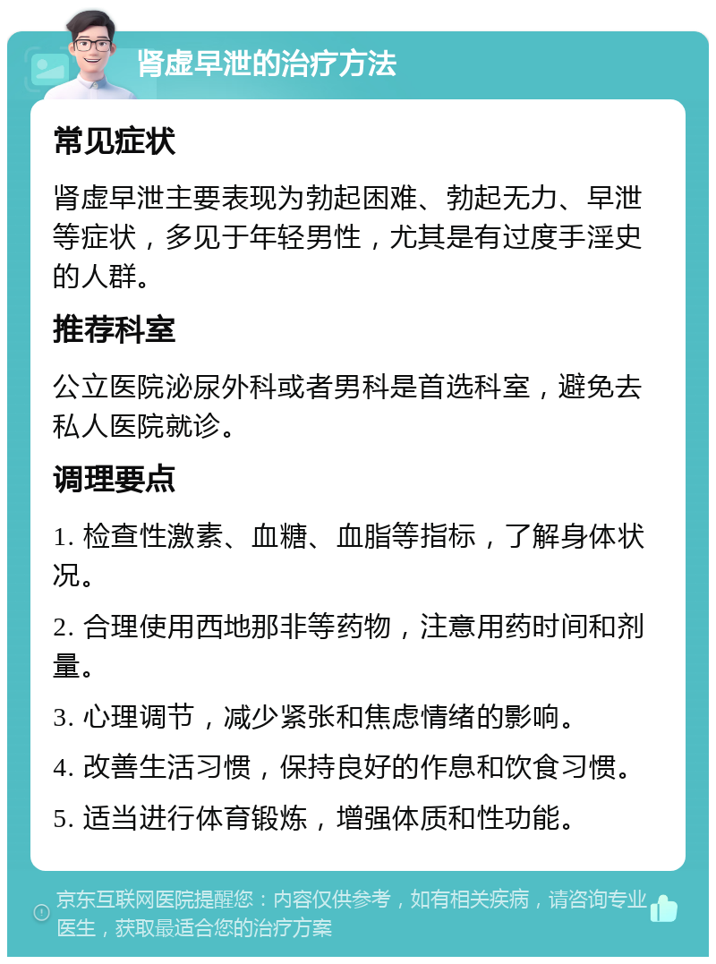 肾虚早泄的治疗方法 常见症状 肾虚早泄主要表现为勃起困难、勃起无力、早泄等症状，多见于年轻男性，尤其是有过度手淫史的人群。 推荐科室 公立医院泌尿外科或者男科是首选科室，避免去私人医院就诊。 调理要点 1. 检查性激素、血糖、血脂等指标，了解身体状况。 2. 合理使用西地那非等药物，注意用药时间和剂量。 3. 心理调节，减少紧张和焦虑情绪的影响。 4. 改善生活习惯，保持良好的作息和饮食习惯。 5. 适当进行体育锻炼，增强体质和性功能。