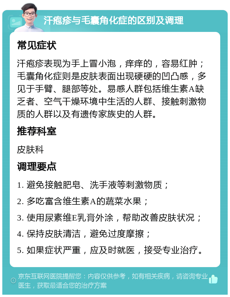 汗疱疹与毛囊角化症的区别及调理 常见症状 汗疱疹表现为手上冒小泡，痒痒的，容易红肿；毛囊角化症则是皮肤表面出现硬硬的凹凸感，多见于手臂、腿部等处。易感人群包括维生素A缺乏者、空气干燥环境中生活的人群、接触刺激物质的人群以及有遗传家族史的人群。 推荐科室 皮肤科 调理要点 1. 避免接触肥皂、洗手液等刺激物质； 2. 多吃富含维生素A的蔬菜水果； 3. 使用尿素维E乳膏外涂，帮助改善皮肤状况； 4. 保持皮肤清洁，避免过度摩擦； 5. 如果症状严重，应及时就医，接受专业治疗。