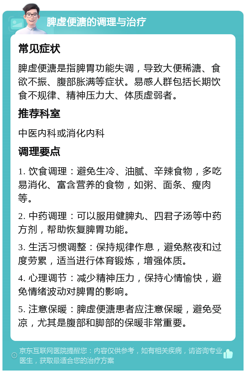 脾虚便溏的调理与治疗 常见症状 脾虚便溏是指脾胃功能失调，导致大便稀溏、食欲不振、腹部胀满等症状。易感人群包括长期饮食不规律、精神压力大、体质虚弱者。 推荐科室 中医内科或消化内科 调理要点 1. 饮食调理：避免生冷、油腻、辛辣食物，多吃易消化、富含营养的食物，如粥、面条、瘦肉等。 2. 中药调理：可以服用健脾丸、四君子汤等中药方剂，帮助恢复脾胃功能。 3. 生活习惯调整：保持规律作息，避免熬夜和过度劳累，适当进行体育锻炼，增强体质。 4. 心理调节：减少精神压力，保持心情愉快，避免情绪波动对脾胃的影响。 5. 注意保暖：脾虚便溏患者应注意保暖，避免受凉，尤其是腹部和脚部的保暖非常重要。