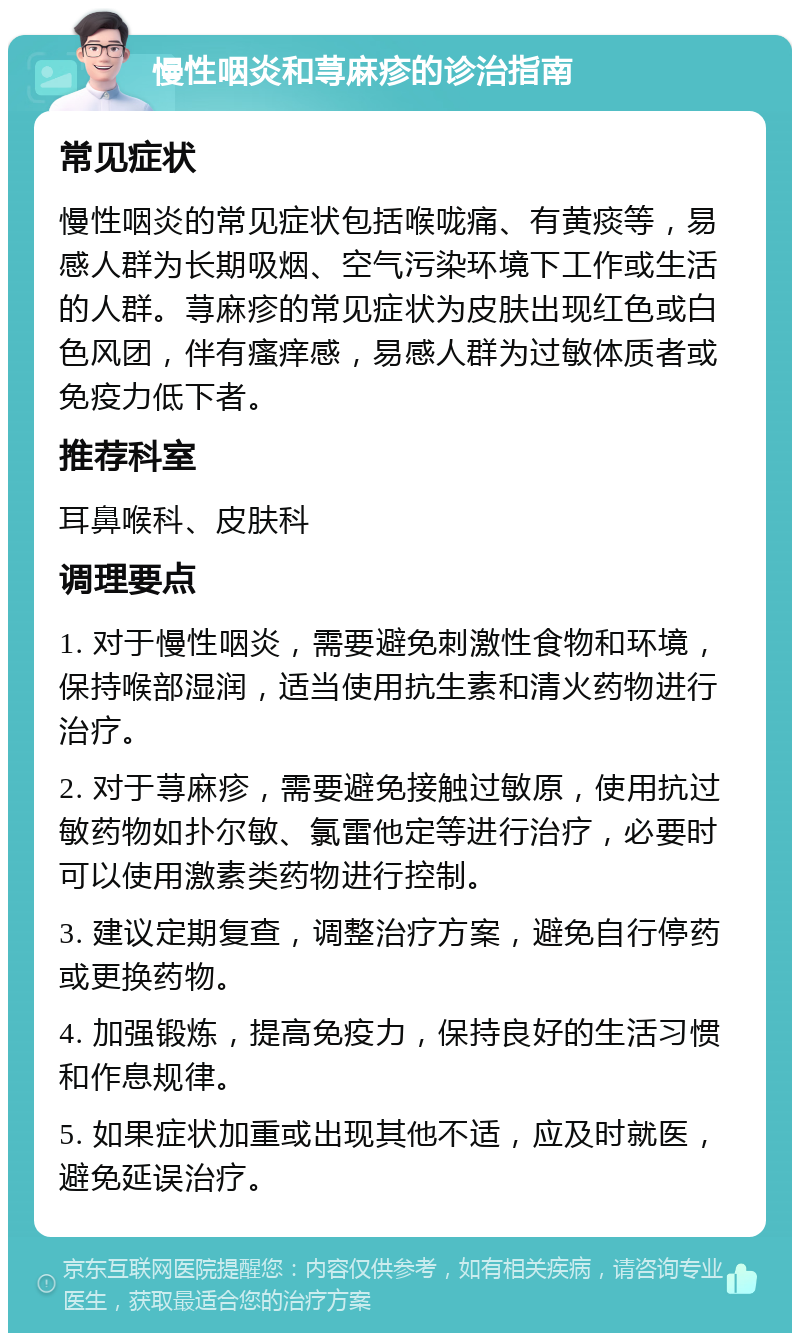 慢性咽炎和荨麻疹的诊治指南 常见症状 慢性咽炎的常见症状包括喉咙痛、有黄痰等，易感人群为长期吸烟、空气污染环境下工作或生活的人群。荨麻疹的常见症状为皮肤出现红色或白色风团，伴有瘙痒感，易感人群为过敏体质者或免疫力低下者。 推荐科室 耳鼻喉科、皮肤科 调理要点 1. 对于慢性咽炎，需要避免刺激性食物和环境，保持喉部湿润，适当使用抗生素和清火药物进行治疗。 2. 对于荨麻疹，需要避免接触过敏原，使用抗过敏药物如扑尔敏、氯雷他定等进行治疗，必要时可以使用激素类药物进行控制。 3. 建议定期复查，调整治疗方案，避免自行停药或更换药物。 4. 加强锻炼，提高免疫力，保持良好的生活习惯和作息规律。 5. 如果症状加重或出现其他不适，应及时就医，避免延误治疗。