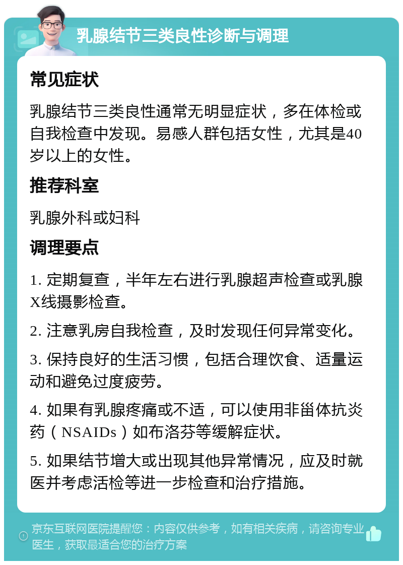 乳腺结节三类良性诊断与调理 常见症状 乳腺结节三类良性通常无明显症状，多在体检或自我检查中发现。易感人群包括女性，尤其是40岁以上的女性。 推荐科室 乳腺外科或妇科 调理要点 1. 定期复查，半年左右进行乳腺超声检查或乳腺X线摄影检查。 2. 注意乳房自我检查，及时发现任何异常变化。 3. 保持良好的生活习惯，包括合理饮食、适量运动和避免过度疲劳。 4. 如果有乳腺疼痛或不适，可以使用非甾体抗炎药（NSAIDs）如布洛芬等缓解症状。 5. 如果结节增大或出现其他异常情况，应及时就医并考虑活检等进一步检查和治疗措施。