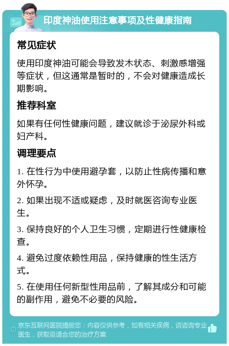 印度神油使用注意事项及性健康指南 常见症状 使用印度神油可能会导致发木状态、刺激感增强等症状，但这通常是暂时的，不会对健康造成长期影响。 推荐科室 如果有任何性健康问题，建议就诊于泌尿外科或妇产科。 调理要点 1. 在性行为中使用避孕套，以防止性病传播和意外怀孕。 2. 如果出现不适或疑虑，及时就医咨询专业医生。 3. 保持良好的个人卫生习惯，定期进行性健康检查。 4. 避免过度依赖性用品，保持健康的性生活方式。 5. 在使用任何新型性用品前，了解其成分和可能的副作用，避免不必要的风险。