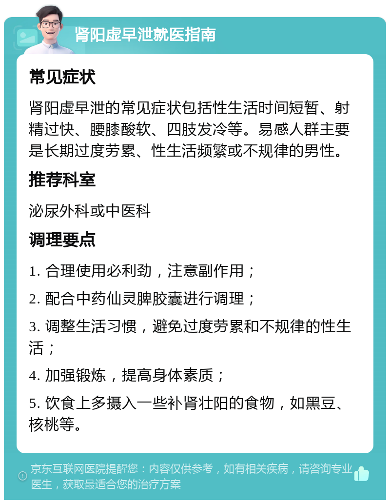 肾阳虚早泄就医指南 常见症状 肾阳虚早泄的常见症状包括性生活时间短暂、射精过快、腰膝酸软、四肢发冷等。易感人群主要是长期过度劳累、性生活频繁或不规律的男性。 推荐科室 泌尿外科或中医科 调理要点 1. 合理使用必利劲，注意副作用； 2. 配合中药仙灵脾胶囊进行调理； 3. 调整生活习惯，避免过度劳累和不规律的性生活； 4. 加强锻炼，提高身体素质； 5. 饮食上多摄入一些补肾壮阳的食物，如黑豆、核桃等。