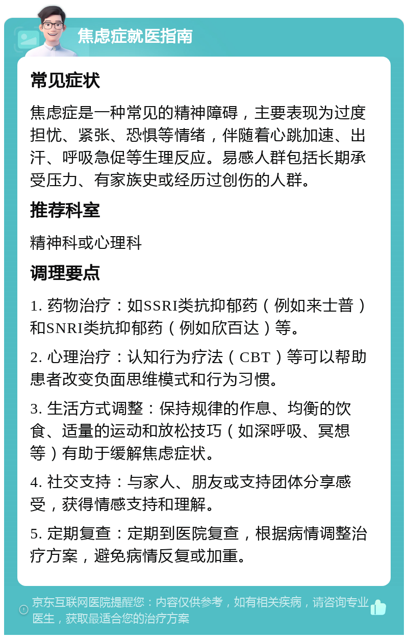 焦虑症就医指南 常见症状 焦虑症是一种常见的精神障碍，主要表现为过度担忧、紧张、恐惧等情绪，伴随着心跳加速、出汗、呼吸急促等生理反应。易感人群包括长期承受压力、有家族史或经历过创伤的人群。 推荐科室 精神科或心理科 调理要点 1. 药物治疗：如SSRI类抗抑郁药（例如来士普）和SNRI类抗抑郁药（例如欣百达）等。 2. 心理治疗：认知行为疗法（CBT）等可以帮助患者改变负面思维模式和行为习惯。 3. 生活方式调整：保持规律的作息、均衡的饮食、适量的运动和放松技巧（如深呼吸、冥想等）有助于缓解焦虑症状。 4. 社交支持：与家人、朋友或支持团体分享感受，获得情感支持和理解。 5. 定期复查：定期到医院复查，根据病情调整治疗方案，避免病情反复或加重。