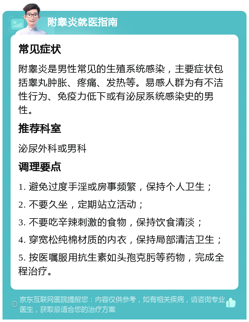 附睾炎就医指南 常见症状 附睾炎是男性常见的生殖系统感染，主要症状包括睾丸肿胀、疼痛、发热等。易感人群为有不洁性行为、免疫力低下或有泌尿系统感染史的男性。 推荐科室 泌尿外科或男科 调理要点 1. 避免过度手淫或房事频繁，保持个人卫生； 2. 不要久坐，定期站立活动； 3. 不要吃辛辣刺激的食物，保持饮食清淡； 4. 穿宽松纯棉材质的内衣，保持局部清洁卫生； 5. 按医嘱服用抗生素如头孢克肟等药物，完成全程治疗。