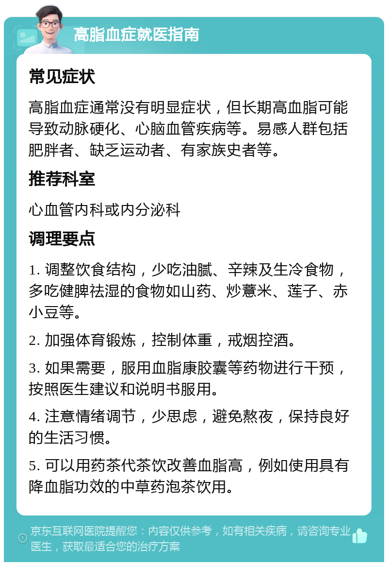 高脂血症就医指南 常见症状 高脂血症通常没有明显症状，但长期高血脂可能导致动脉硬化、心脑血管疾病等。易感人群包括肥胖者、缺乏运动者、有家族史者等。 推荐科室 心血管内科或内分泌科 调理要点 1. 调整饮食结构，少吃油腻、辛辣及生冷食物，多吃健脾祛湿的食物如山药、炒薏米、莲子、赤小豆等。 2. 加强体育锻炼，控制体重，戒烟控酒。 3. 如果需要，服用血脂康胶囊等药物进行干预，按照医生建议和说明书服用。 4. 注意情绪调节，少思虑，避免熬夜，保持良好的生活习惯。 5. 可以用药茶代茶饮改善血脂高，例如使用具有降血脂功效的中草药泡茶饮用。