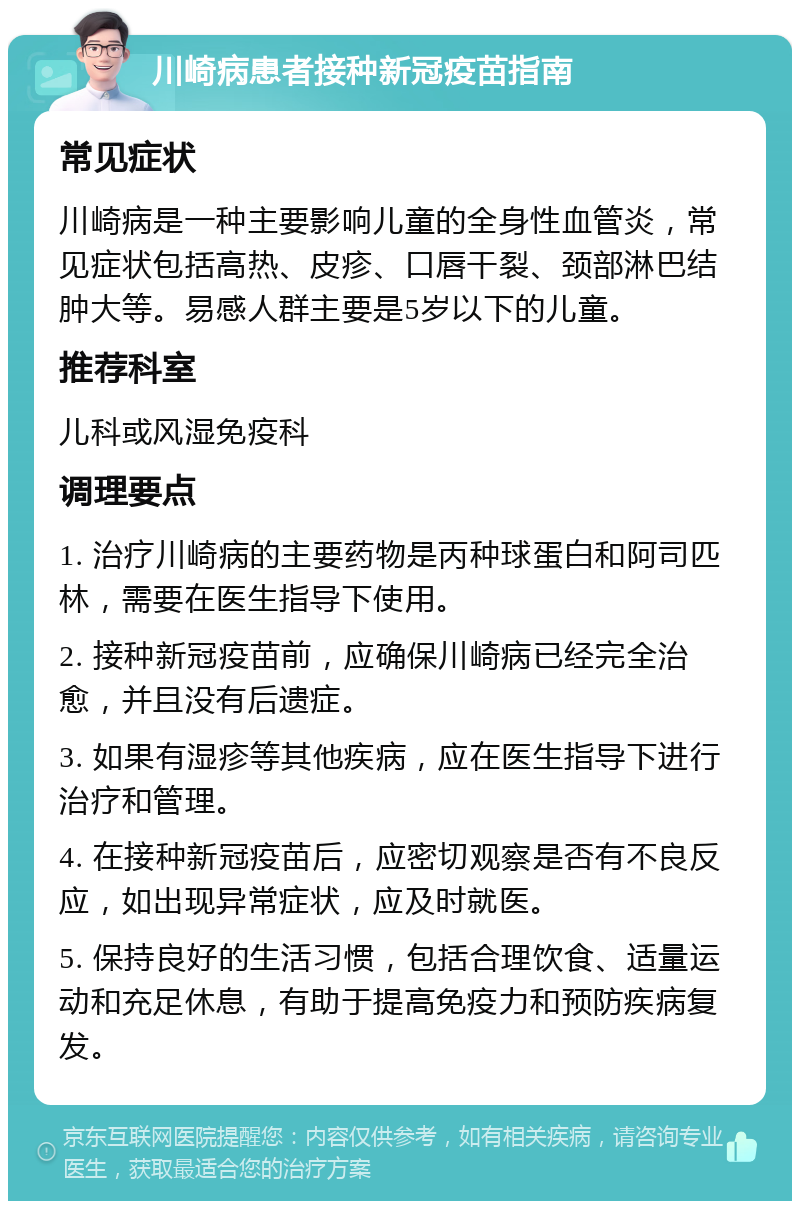 川崎病患者接种新冠疫苗指南 常见症状 川崎病是一种主要影响儿童的全身性血管炎，常见症状包括高热、皮疹、口唇干裂、颈部淋巴结肿大等。易感人群主要是5岁以下的儿童。 推荐科室 儿科或风湿免疫科 调理要点 1. 治疗川崎病的主要药物是丙种球蛋白和阿司匹林，需要在医生指导下使用。 2. 接种新冠疫苗前，应确保川崎病已经完全治愈，并且没有后遗症。 3. 如果有湿疹等其他疾病，应在医生指导下进行治疗和管理。 4. 在接种新冠疫苗后，应密切观察是否有不良反应，如出现异常症状，应及时就医。 5. 保持良好的生活习惯，包括合理饮食、适量运动和充足休息，有助于提高免疫力和预防疾病复发。