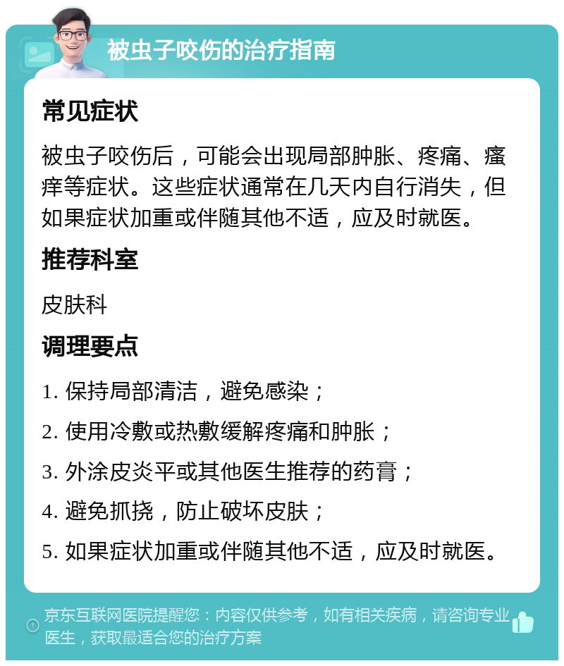 被虫子咬伤的治疗指南 常见症状 被虫子咬伤后，可能会出现局部肿胀、疼痛、瘙痒等症状。这些症状通常在几天内自行消失，但如果症状加重或伴随其他不适，应及时就医。 推荐科室 皮肤科 调理要点 1. 保持局部清洁，避免感染； 2. 使用冷敷或热敷缓解疼痛和肿胀； 3. 外涂皮炎平或其他医生推荐的药膏； 4. 避免抓挠，防止破坏皮肤； 5. 如果症状加重或伴随其他不适，应及时就医。