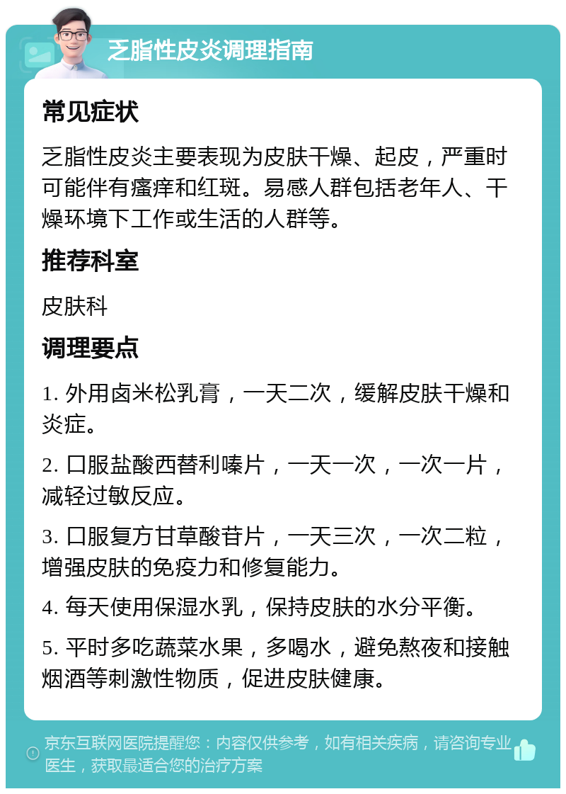 乏脂性皮炎调理指南 常见症状 乏脂性皮炎主要表现为皮肤干燥、起皮，严重时可能伴有瘙痒和红斑。易感人群包括老年人、干燥环境下工作或生活的人群等。 推荐科室 皮肤科 调理要点 1. 外用卤米松乳膏，一天二次，缓解皮肤干燥和炎症。 2. 口服盐酸西替利嗪片，一天一次，一次一片，减轻过敏反应。 3. 口服复方甘草酸苷片，一天三次，一次二粒，增强皮肤的免疫力和修复能力。 4. 每天使用保湿水乳，保持皮肤的水分平衡。 5. 平时多吃蔬菜水果，多喝水，避免熬夜和接触烟酒等刺激性物质，促进皮肤健康。