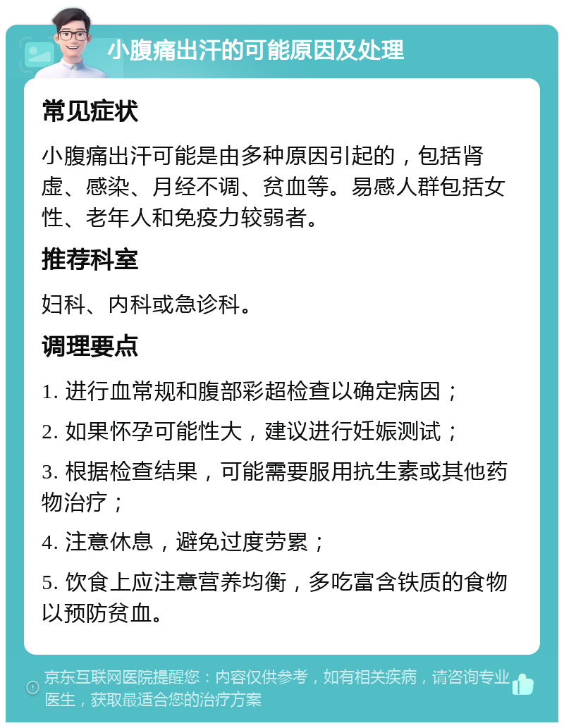 小腹痛出汗的可能原因及处理 常见症状 小腹痛出汗可能是由多种原因引起的，包括肾虚、感染、月经不调、贫血等。易感人群包括女性、老年人和免疫力较弱者。 推荐科室 妇科、内科或急诊科。 调理要点 1. 进行血常规和腹部彩超检查以确定病因； 2. 如果怀孕可能性大，建议进行妊娠测试； 3. 根据检查结果，可能需要服用抗生素或其他药物治疗； 4. 注意休息，避免过度劳累； 5. 饮食上应注意营养均衡，多吃富含铁质的食物以预防贫血。