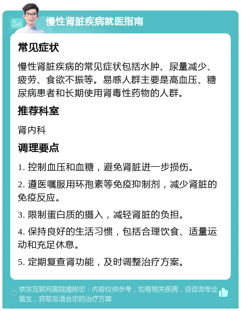 慢性肾脏疾病就医指南 常见症状 慢性肾脏疾病的常见症状包括水肿、尿量减少、疲劳、食欲不振等。易感人群主要是高血压、糖尿病患者和长期使用肾毒性药物的人群。 推荐科室 肾内科 调理要点 1. 控制血压和血糖，避免肾脏进一步损伤。 2. 遵医嘱服用环孢素等免疫抑制剂，减少肾脏的免疫反应。 3. 限制蛋白质的摄入，减轻肾脏的负担。 4. 保持良好的生活习惯，包括合理饮食、适量运动和充足休息。 5. 定期复查肾功能，及时调整治疗方案。