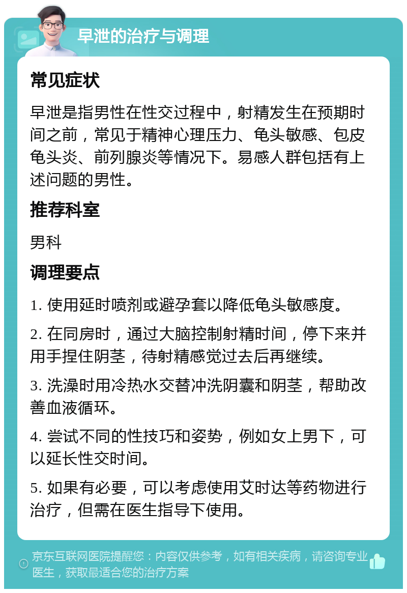 早泄的治疗与调理 常见症状 早泄是指男性在性交过程中，射精发生在预期时间之前，常见于精神心理压力、龟头敏感、包皮龟头炎、前列腺炎等情况下。易感人群包括有上述问题的男性。 推荐科室 男科 调理要点 1. 使用延时喷剂或避孕套以降低龟头敏感度。 2. 在同房时，通过大脑控制射精时间，停下来并用手捏住阴茎，待射精感觉过去后再继续。 3. 洗澡时用冷热水交替冲洗阴囊和阴茎，帮助改善血液循环。 4. 尝试不同的性技巧和姿势，例如女上男下，可以延长性交时间。 5. 如果有必要，可以考虑使用艾时达等药物进行治疗，但需在医生指导下使用。