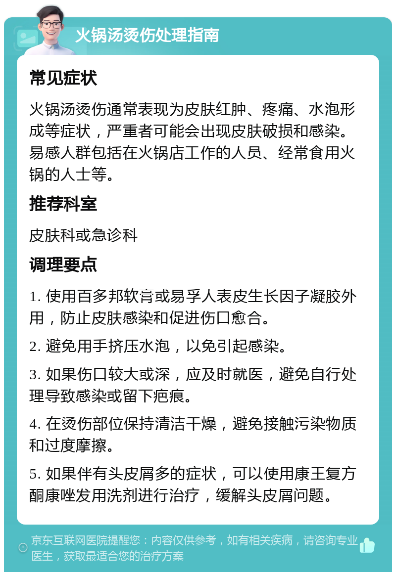 火锅汤烫伤处理指南 常见症状 火锅汤烫伤通常表现为皮肤红肿、疼痛、水泡形成等症状，严重者可能会出现皮肤破损和感染。易感人群包括在火锅店工作的人员、经常食用火锅的人士等。 推荐科室 皮肤科或急诊科 调理要点 1. 使用百多邦软膏或易孚人表皮生长因子凝胶外用，防止皮肤感染和促进伤口愈合。 2. 避免用手挤压水泡，以免引起感染。 3. 如果伤口较大或深，应及时就医，避免自行处理导致感染或留下疤痕。 4. 在烫伤部位保持清洁干燥，避免接触污染物质和过度摩擦。 5. 如果伴有头皮屑多的症状，可以使用康王复方酮康唑发用洗剂进行治疗，缓解头皮屑问题。