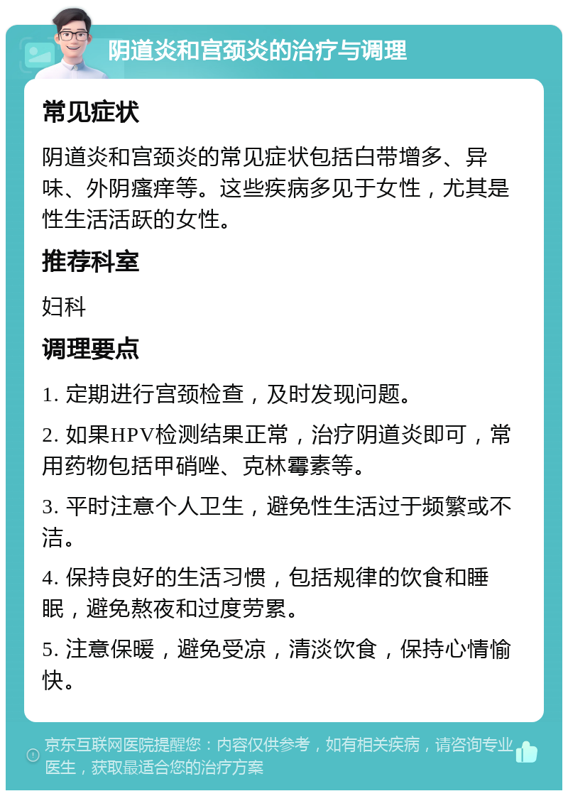 阴道炎和宫颈炎的治疗与调理 常见症状 阴道炎和宫颈炎的常见症状包括白带增多、异味、外阴瘙痒等。这些疾病多见于女性，尤其是性生活活跃的女性。 推荐科室 妇科 调理要点 1. 定期进行宫颈检查，及时发现问题。 2. 如果HPV检测结果正常，治疗阴道炎即可，常用药物包括甲硝唑、克林霉素等。 3. 平时注意个人卫生，避免性生活过于频繁或不洁。 4. 保持良好的生活习惯，包括规律的饮食和睡眠，避免熬夜和过度劳累。 5. 注意保暖，避免受凉，清淡饮食，保持心情愉快。