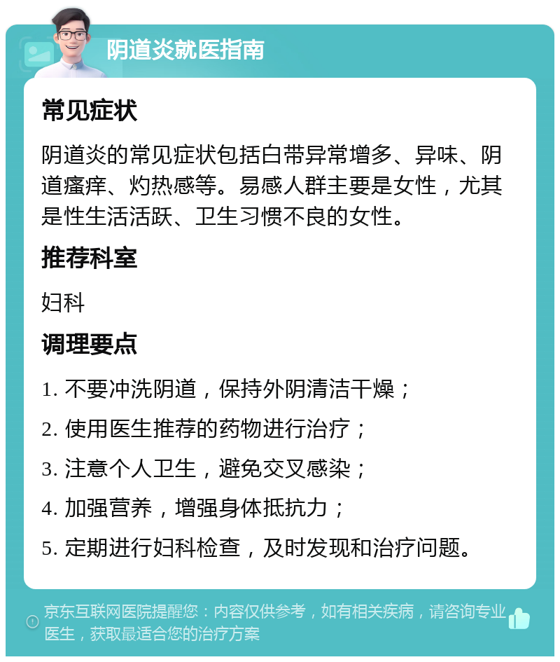 阴道炎就医指南 常见症状 阴道炎的常见症状包括白带异常增多、异味、阴道瘙痒、灼热感等。易感人群主要是女性，尤其是性生活活跃、卫生习惯不良的女性。 推荐科室 妇科 调理要点 1. 不要冲洗阴道，保持外阴清洁干燥； 2. 使用医生推荐的药物进行治疗； 3. 注意个人卫生，避免交叉感染； 4. 加强营养，增强身体抵抗力； 5. 定期进行妇科检查，及时发现和治疗问题。