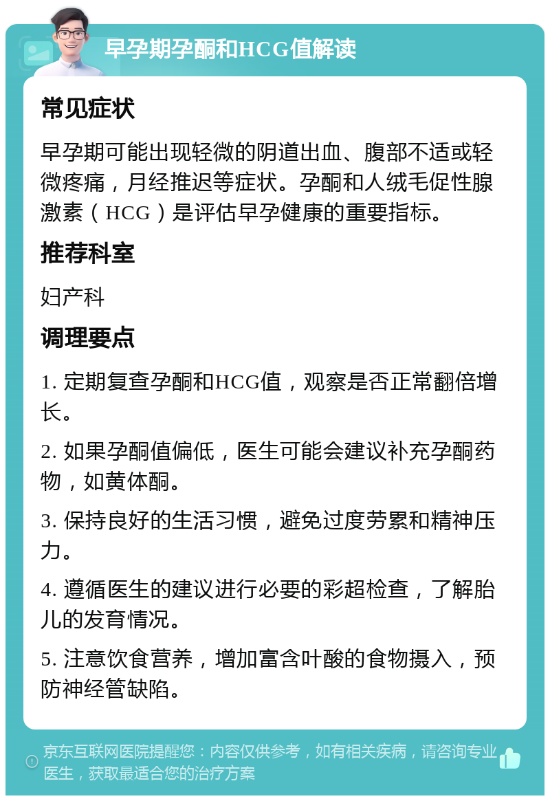 早孕期孕酮和HCG值解读 常见症状 早孕期可能出现轻微的阴道出血、腹部不适或轻微疼痛，月经推迟等症状。孕酮和人绒毛促性腺激素（HCG）是评估早孕健康的重要指标。 推荐科室 妇产科 调理要点 1. 定期复查孕酮和HCG值，观察是否正常翻倍增长。 2. 如果孕酮值偏低，医生可能会建议补充孕酮药物，如黄体酮。 3. 保持良好的生活习惯，避免过度劳累和精神压力。 4. 遵循医生的建议进行必要的彩超检查，了解胎儿的发育情况。 5. 注意饮食营养，增加富含叶酸的食物摄入，预防神经管缺陷。