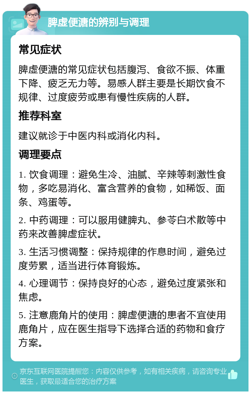 脾虚便溏的辨别与调理 常见症状 脾虚便溏的常见症状包括腹泻、食欲不振、体重下降、疲乏无力等。易感人群主要是长期饮食不规律、过度疲劳或患有慢性疾病的人群。 推荐科室 建议就诊于中医内科或消化内科。 调理要点 1. 饮食调理：避免生冷、油腻、辛辣等刺激性食物，多吃易消化、富含营养的食物，如稀饭、面条、鸡蛋等。 2. 中药调理：可以服用健脾丸、参苓白术散等中药来改善脾虚症状。 3. 生活习惯调整：保持规律的作息时间，避免过度劳累，适当进行体育锻炼。 4. 心理调节：保持良好的心态，避免过度紧张和焦虑。 5. 注意鹿角片的使用：脾虚便溏的患者不宜使用鹿角片，应在医生指导下选择合适的药物和食疗方案。